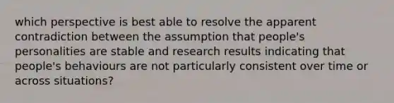 which perspective is best able to resolve the apparent contradiction between the assumption that people's personalities are stable and research results indicating that people's behaviours are not particularly consistent over time or across situations?