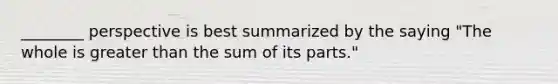 ________ perspective is best summarized by the saying "The whole is greater than the sum of its parts."