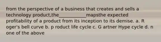 from the perspective of a business that creates and sells a technology product,the____________mapsthe expected profitability of a product from its inception to its demise. a. R oger's bell curve b. p roduct life cycle c. G artner Hype cycle d. n one of the above