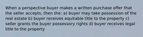 When a perspective buyer makes a written purchase offer that the seller accepts, then the: a) buyer may take possession of the real estate b) buyer receives equitable title to the property c) seller grants the buyer possessory rights d) buyer receives legal title to the property