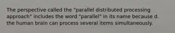 The perspective called the "parallel distributed processing approach" includes the word "parallel" in its name because d. the human brain can process several items simultaneously.