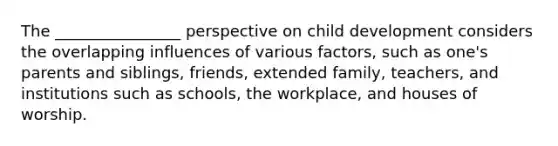 The ________________ perspective on child development considers the overlapping influences of various factors, such as one's parents and siblings, friends, extended family, teachers, and institutions such as schools, the workplace, and houses of worship.