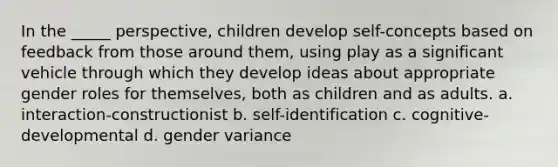 In the _____ perspective, children develop self-concepts based on feedback from those around them, using play as a significant vehicle through which they develop ideas about appropriate gender roles for themselves, both as children and as adults. a. interaction-constructionist b. self-identification c. cognitive-developmental d. gender variance