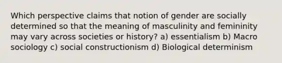 Which perspective claims that notion of gender are socially determined so that the meaning of masculinity and femininity may vary across societies or history? a) essentialism b) Macro sociology c) social constructionism d) Biological determinism