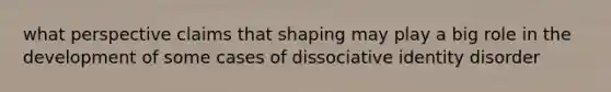 what perspective claims that shaping may play a big role in the development of some cases of dissociative identity disorder