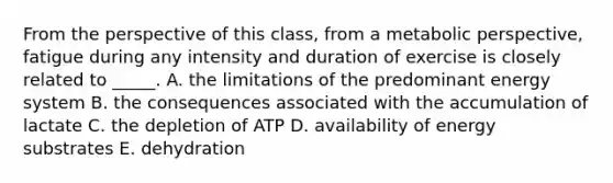 From the perspective of this class, from a metabolic perspective, fatigue during any intensity and duration of exercise is closely related to _____. A. the limitations of the predominant energy system B. the consequences associated with the accumulation of lactate C. the depletion of ATP D. availability of energy substrates E. dehydration