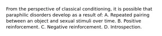 From the perspective of classical conditioning, it is possible that paraphilic disorders develop as a result of: A. Repeated pairing between an object and sexual stimuli over time. B. Positive reinforcement. C. Negative reinforcement. D. Introspection.