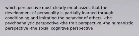 which perspective most clearly emphasizes that the development of personality is partially learned through conditioning and imitating the behavior of others: -the psychoanalytic perspective -the trait perspective -the humanistic perspective -the social cognitive perspective