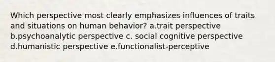 Which perspective most clearly emphasizes influences of traits and situations on human behavior? a.trait perspective b.psychoanalytic perspective c. social cognitive perspective d.humanistic perspective e.functionalist-perceptive