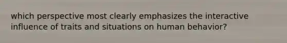 which perspective most clearly emphasizes the interactive influence of traits and situations on human behavior?