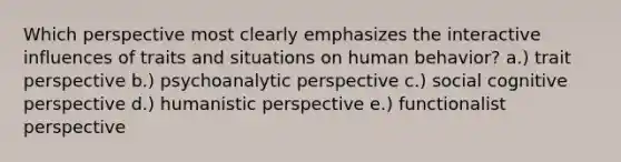 Which perspective most clearly emphasizes the interactive influences of traits and situations on human behavior? a.) trait perspective b.) psychoanalytic perspective c.) social cognitive perspective d.) humanistic perspective e.) functionalist perspective