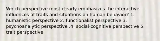 Which perspective most clearly emphasizes the interactive influences of traits and situations on human behavior? 1. humanistic perspective 2. functionalist perspective 3. psychoanalytic perspective .4. social-cognitive perspective 5. trait perspective