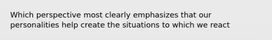 Which perspective most clearly emphasizes that our personalities help create the situations to which we react