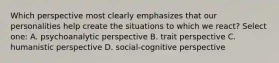 Which perspective most clearly emphasizes that our personalities help create the situations to which we react? Select one: A. psychoanalytic perspective B. trait perspective C. humanistic perspective D. social-cognitive perspective