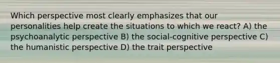 Which perspective most clearly emphasizes that our personalities help create the situations to which we react? A) the psychoanalytic perspective B) the social-cognitive perspective C) the humanistic perspective D) the trait perspective