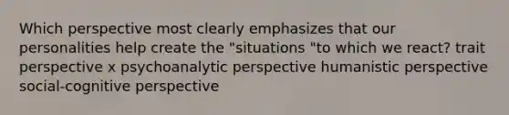 Which perspective most clearly emphasizes that our personalities help create the "situations "to which we react? trait perspective x psychoanalytic perspective humanistic perspective social-cognitive perspective