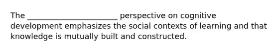 The _______________________ perspective on cognitive development emphasizes the social contexts of learning and that knowledge is mutually built and constructed.