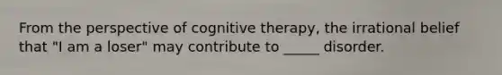 From the perspective of cognitive therapy, the irrational belief that "I am a loser" may contribute to _____ disorder.