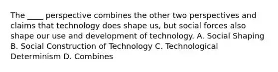 The ____ perspective combines the other two perspectives and claims that technology does shape us, but social forces also shape our use and development of technology. A. Social Shaping B. Social Construction of Technology C. Technological Determinism D. Combines