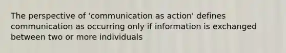 The perspective of 'communication as action' defines communication as occurring only if information is exchanged between two or more individuals