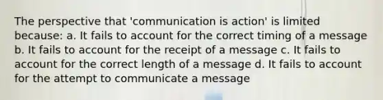 The perspective that 'communication is action' is limited because: a. It fails to account for the correct timing of a message b. It fails to account for the receipt of a message c. It fails to account for the correct length of a message d. It fails to account for the attempt to communicate a message