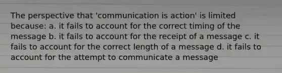 The perspective that 'communication is action' is limited because: a. it fails to account for the correct timing of the message b. it fails to account for the receipt of a message c. it fails to account for the correct length of a message d. it fails to account for the attempt to communicate a message