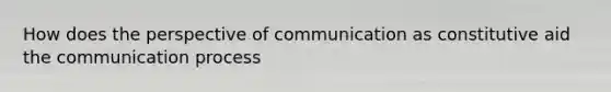 How does the perspective of communication as constitutive aid the communication process