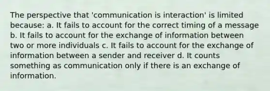 The perspective that 'communication is interaction' is limited because: a. It fails to account for the correct timing of a message b. It fails to account for the exchange of information between two or more individuals c. It fails to account for the exchange of information between a sender and receiver d. It counts something as communication only if there is an exchange of information.