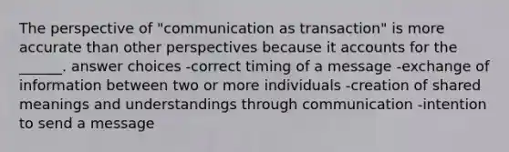 The perspective of "communication as transaction" is more accurate than other perspectives because it accounts for the ______. answer choices -correct timing of a message -exchange of information between two or more individuals -creation of shared meanings and understandings through communication -intention to send a message