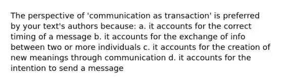 The perspective of 'communication as transaction' is preferred by your text's authors because: a. it accounts for the correct timing of a message b. it accounts for the exchange of info between two or more individuals c. it accounts for the creation of new meanings through communication d. it accounts for the intention to send a message