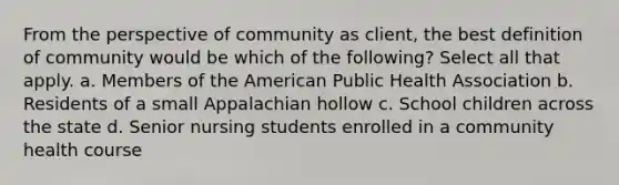 From the perspective of community as client, the best definition of community would be which of the following? Select all that apply. a. Members of the American Public Health Association b. Residents of a small Appalachian hollow c. School children across the state d. Senior nursing students enrolled in a community health course