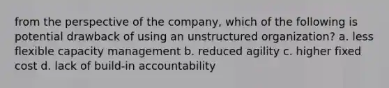 from the perspective of the company, which of the following is potential drawback of using an unstructured organization? a. less flexible capacity management b. reduced agility c. higher fixed cost d. lack of build-in accountability