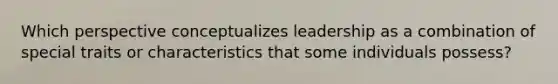 Which perspective conceptualizes leadership as a combination of special traits or characteristics that some individuals possess?