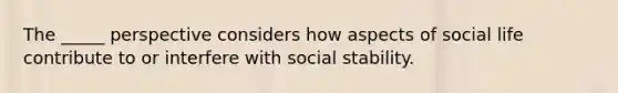 The _____ perspective considers how aspects of social life contribute to or interfere with social stability.