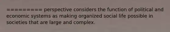 ========= perspective considers the function of political and economic systems as making organized social life possible in societies that are large and complex.
