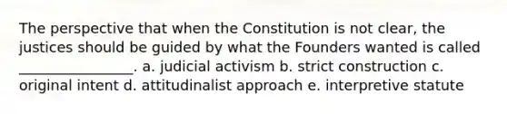 The perspective that when the Constitution is not clear, the justices should be guided by what the Founders wanted is called ________________. a. judicial activism b. strict construction c. original intent d. attitudinalist approach e. interpretive statute