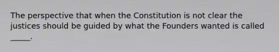 The perspective that when the Constitution is not clear the justices should be guided by what the Founders wanted is called _____.