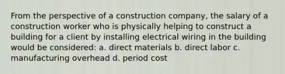 From the perspective of a construction company, the salary of a construction worker who is physically helping to construct a building for a client by installing electrical wiring in the building would be considered: a. direct materials b. direct labor c. manufacturing overhead d. period cost