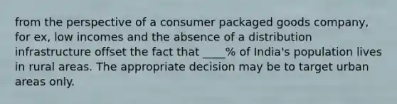 from the perspective of a consumer packaged goods company, for ex, low incomes and the absence of a distribution infrastructure offset the fact that ____% of India's population lives in rural areas. The appropriate decision may be to target urban areas only.