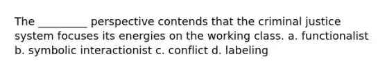 The _________ perspective contends that the criminal justice system focuses its energies on the working class. a. functionalist b. symbolic interactionist c. conflict d. labeling