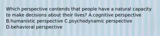 Which perspective contends that people have a natural capacity to make decisions about their lives? A.cognitive perspective B.humanistic perspective C.psychodynamic perspective D.behavioral perspective