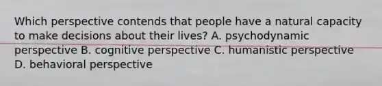 Which perspective contends that people have a natural capacity to make decisions about their lives? A. psychodynamic perspective B. cognitive perspective C. humanistic perspective D. behavioral perspective