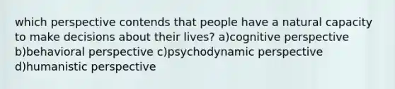 which perspective contends that people have a natural capacity to make decisions about their lives? a)cognitive perspective b)behavioral perspective c)psychodynamic perspective d)humanistic perspective