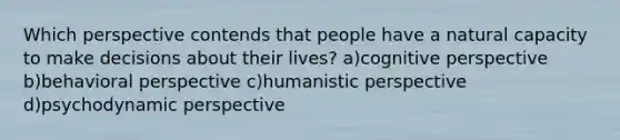 Which perspective contends that people have a natural capacity to make decisions about their lives? a)<a href='https://www.questionai.com/knowledge/k1KipFktG6-cognitive-perspective' class='anchor-knowledge'>cognitive perspective</a> b)<a href='https://www.questionai.com/knowledge/kPbXlJ9lyA-behavioral-perspective' class='anchor-knowledge'>behavioral perspective</a> c)humanistic perspective d)psychodynamic perspective