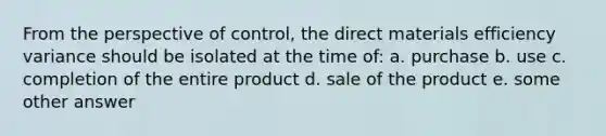 From the perspective of control, the direct materials efficiency variance should be isolated at the time of: a. purchase b. use c. completion of the entire product d. sale of the product e. some other answer