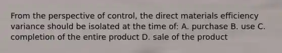 From the perspective of control, the direct materials efficiency variance should be isolated at the time of: A. purchase B. use C. completion of the entire product D. sale of the product