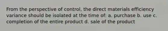 From the perspective of control, the direct materials efficiency variance should be isolated at the time of: a. purchase b. use c. completion of the entire product d. sale of the product