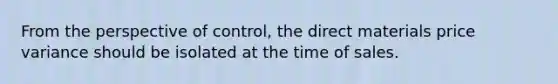 From the perspective of control, the direct materials price variance should be isolated at the time of sales.