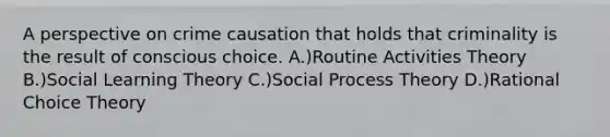 A perspective on crime causation that holds that criminality is the result of conscious choice. A.)Routine Activities Theory B.)Social Learning Theory C.)Social Process Theory D.)Rational Choice Theory