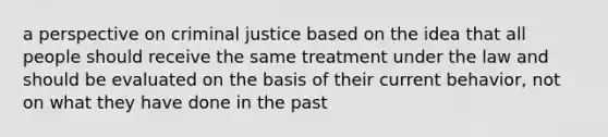 a perspective on criminal justice based on the idea that all people should receive the same treatment under the law and should be evaluated on the basis of their current behavior, not on what they have done in the past